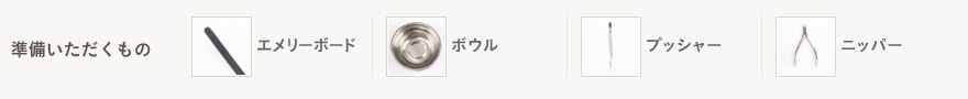 準備いただくもの エメリーボード、ボウル、プッシャー、ニッパー