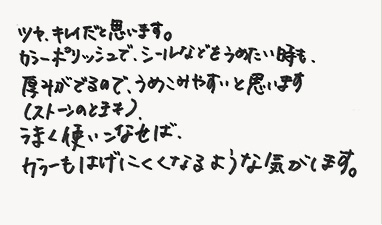ツヤ、キレイだと思います。カラーポリッシュで、シールなどをうめたい時も、厚みがでるので、うめこみやすいと思います。（ストーンのときも）。うまく使いこなせば、カラーもはげにくくなるような気がします。