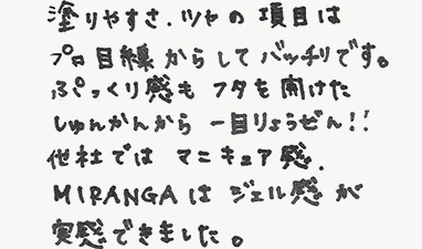 塗りやすさ、ツヤの項目はプロ目線からしてバッチリです。ぷっくり感もふたを開けたしゅんかんから一目りょうぜん！！他社ではマニキュア感、MIRANGAはジェル感が実感できました。